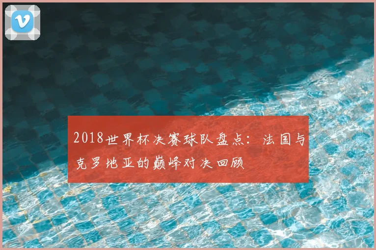 2018世界杯决赛球队盘点：法国与克罗地亚的巅峰对决回顾