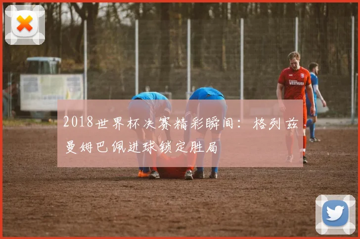 2018世界杯决赛精彩瞬间：格列兹曼姆巴佩进球锁定胜局