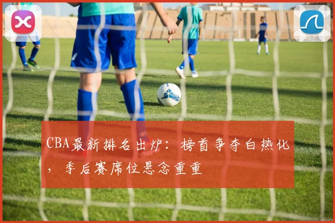 CBA最新排名出炉：榜首争夺白热化，季后赛席位悬念重重