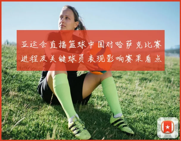 亚运会直播篮球中国对哈萨克比赛进程及关键球员表现影响赛果看点