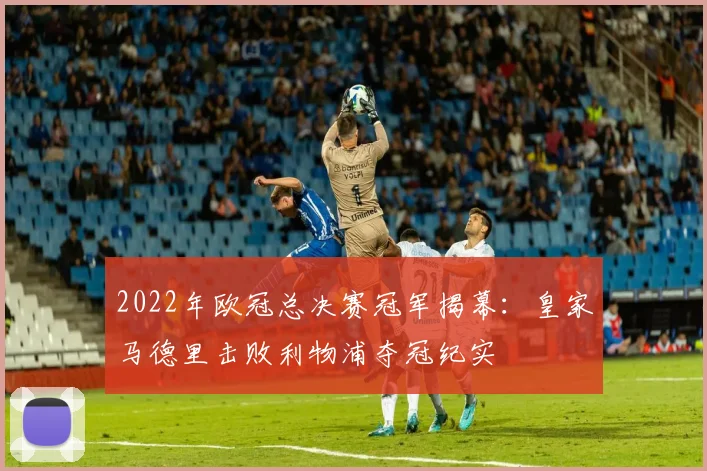 2022年欧冠总决赛冠军揭幕:皇家马德里击败利物浦夺冠纪实