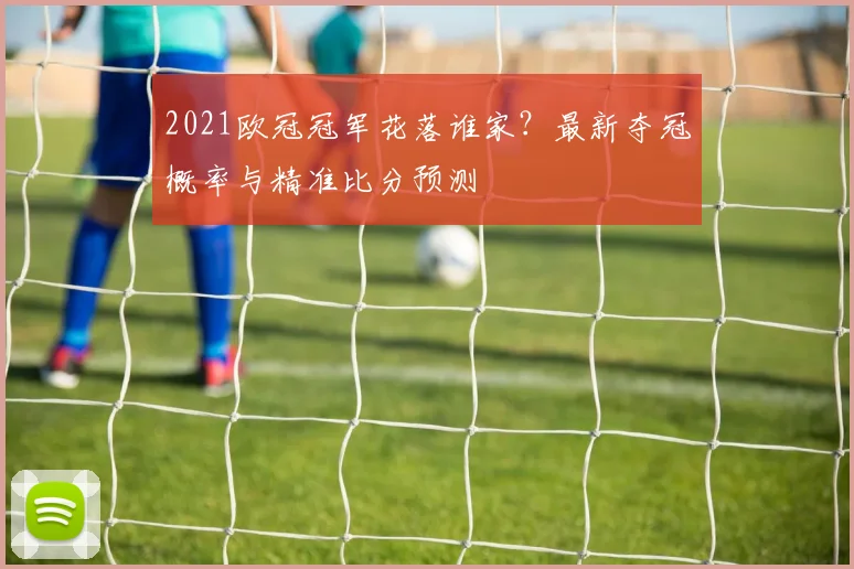 2021欧冠冠军花落谁家？最新夺冠概率与精准比分预测