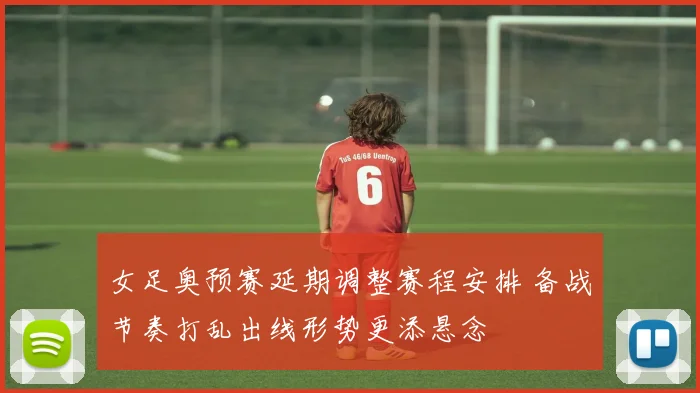 女足奥预赛延期调整赛程安排 备战节奏打乱出线形势更添悬念