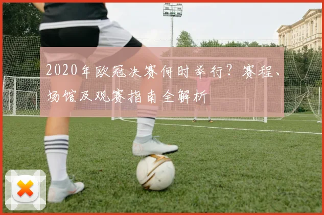 2020年欧冠决赛何时举行?赛程、场馆及观赛指南全解析