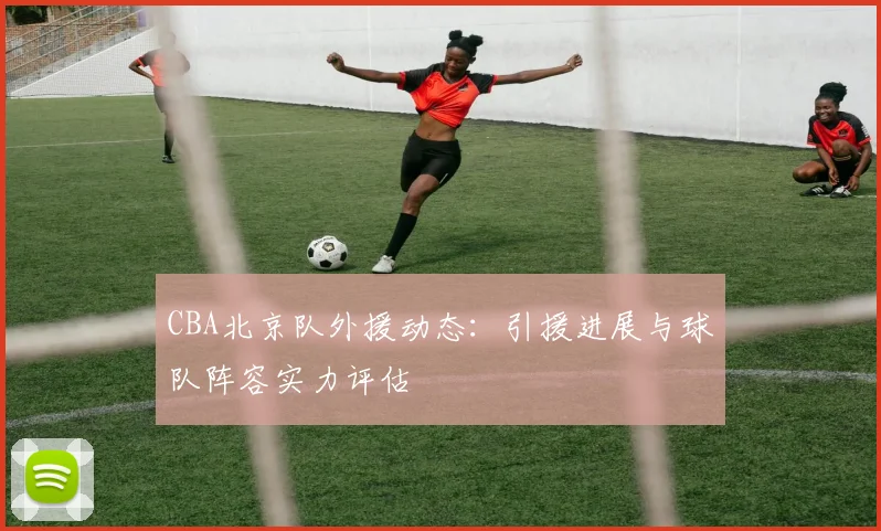 CBA北京队外援动态：引援进展与球队阵容实力评估