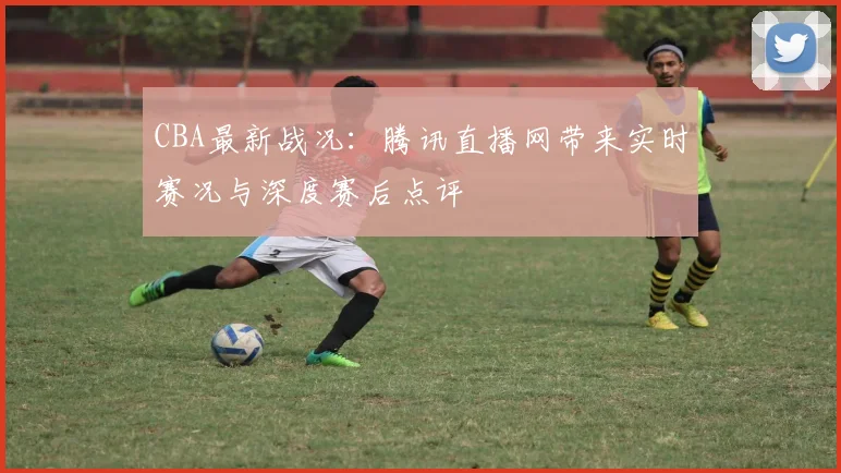 CBA最新战况：腾讯直播网带来实时赛况与深度赛后点评