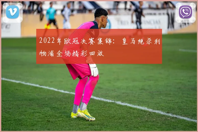 2022年欧冠决赛集锦:皇马绝杀利物浦全场精彩回放