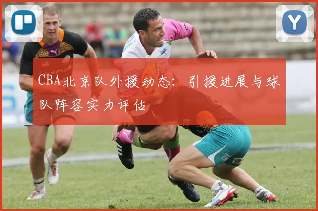 CBA北京队外援动态:引援进展与球队阵容实力评估