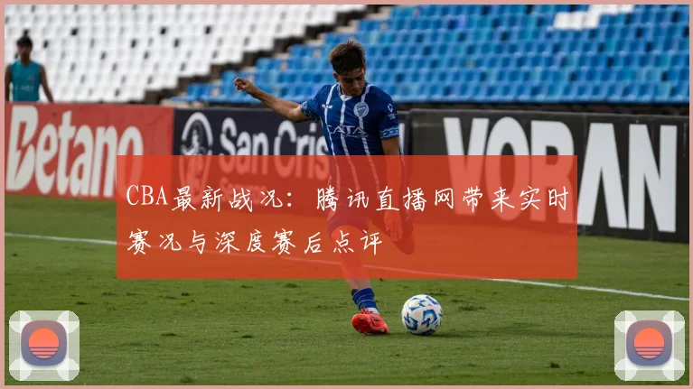 CBA最新战况:腾讯直播网带来实时赛况与深度赛后点评