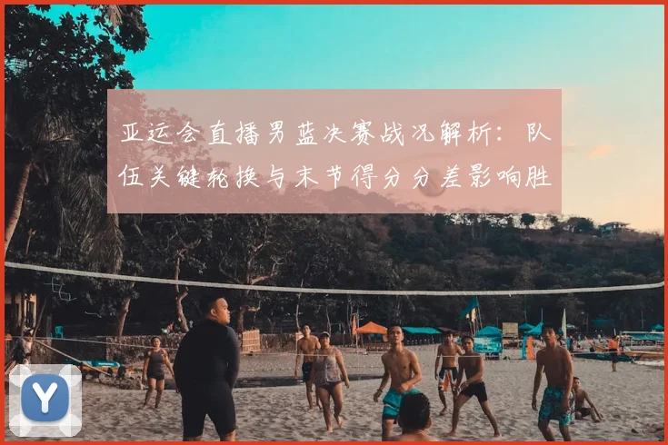 亚运会直播男蓝决赛战况解析:队伍关键轮换与末节得分分差影响胜负路径